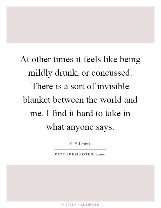 At other times it feels like being mildly drunk, or concussed. There is a sort of invisible blanket between the world and me. I find it hard to take in what anyone says Picture Quote #1