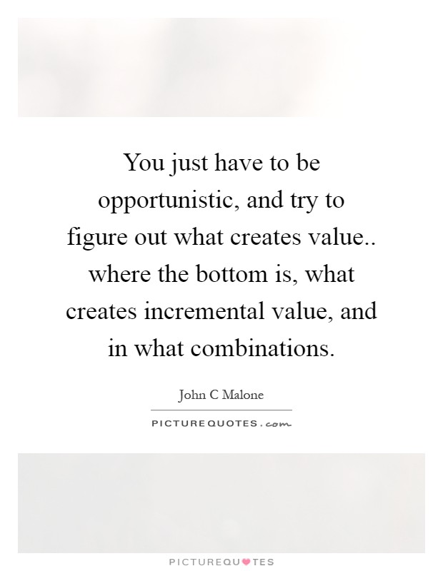 You just have to be opportunistic, and try to figure out what creates value.. where the bottom is, what creates incremental value, and in what combinations Picture Quote #1