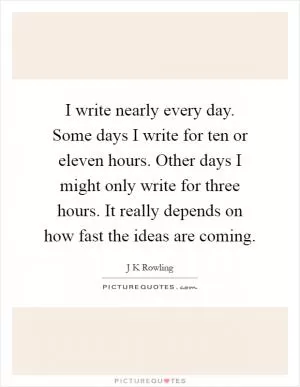 I write nearly every day. Some days I write for ten or eleven hours. Other days I might only write for three hours. It really depends on how fast the ideas are coming Picture Quote #1