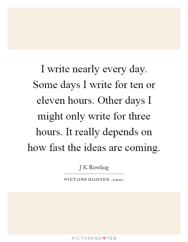 I write nearly every day. Some days I write for ten or eleven hours. Other days I might only write for three hours. It really depends on how fast the ideas are coming Picture Quote #1