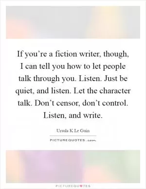 If you’re a fiction writer, though, I can tell you how to let people talk through you. Listen. Just be quiet, and listen. Let the character talk. Don’t censor, don’t control. Listen, and write Picture Quote #1