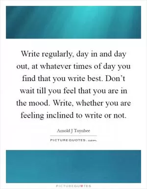 Write regularly, day in and day out, at whatever times of day you find that you write best. Don’t wait till you feel that you are in the mood. Write, whether you are feeling inclined to write or not Picture Quote #1