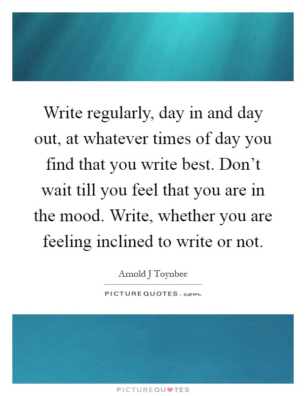 Write regularly, day in and day out, at whatever times of day you find that you write best. Don't wait till you feel that you are in the mood. Write, whether you are feeling inclined to write or not Picture Quote #1