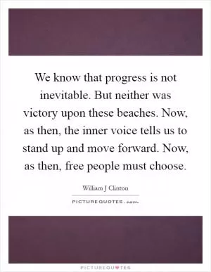 We know that progress is not inevitable. But neither was victory upon these beaches. Now, as then, the inner voice tells us to stand up and move forward. Now, as then, free people must choose Picture Quote #1