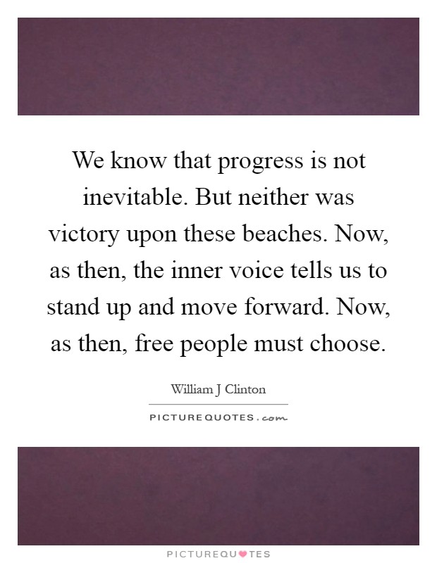 We know that progress is not inevitable. But neither was victory upon these beaches. Now, as then, the inner voice tells us to stand up and move forward. Now, as then, free people must choose Picture Quote #1