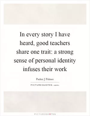 In every story I have heard, good teachers share one trait: a strong sense of personal identity infuses their work Picture Quote #1