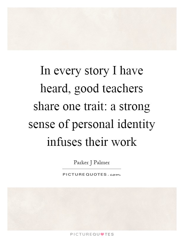 In every story I have heard, good teachers share one trait: a strong sense of personal identity infuses their work Picture Quote #1
