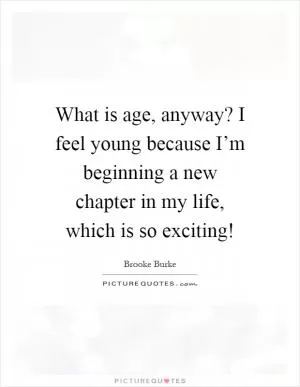 What is age, anyway? I feel young because I’m beginning a new chapter in my life, which is so exciting! Picture Quote #1