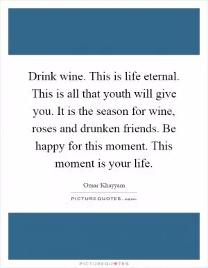 Drink wine. This is life eternal. This is all that youth will give you. It is the season for wine, roses and drunken friends. Be happy for this moment. This moment is your life Picture Quote #1