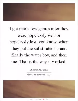 I got into a few games after they were hopelessly won or hopelessly lost, you know, when they put the substitutes in, and finally the water boy, and then me. That is the way it worked Picture Quote #1