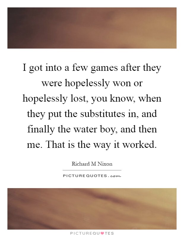 I got into a few games after they were hopelessly won or hopelessly lost, you know, when they put the substitutes in, and finally the water boy, and then me. That is the way it worked Picture Quote #1