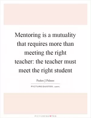 Mentoring is a mutuality that requires more than meeting the right teacher: the teacher must meet the right student Picture Quote #1