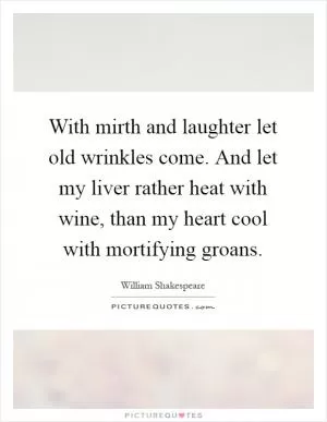 With mirth and laughter let old wrinkles come. And let my liver rather heat with wine, than my heart cool with mortifying groans Picture Quote #1
