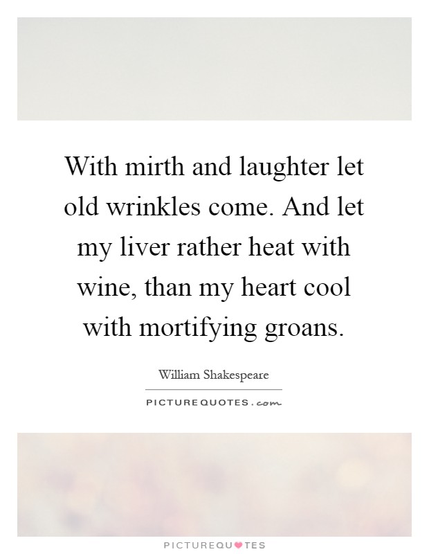 With mirth and laughter let old wrinkles come. And let my liver rather heat with wine, than my heart cool with mortifying groans Picture Quote #1