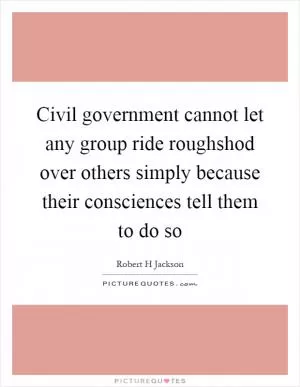 Civil government cannot let any group ride roughshod over others simply because their consciences tell them to do so Picture Quote #1