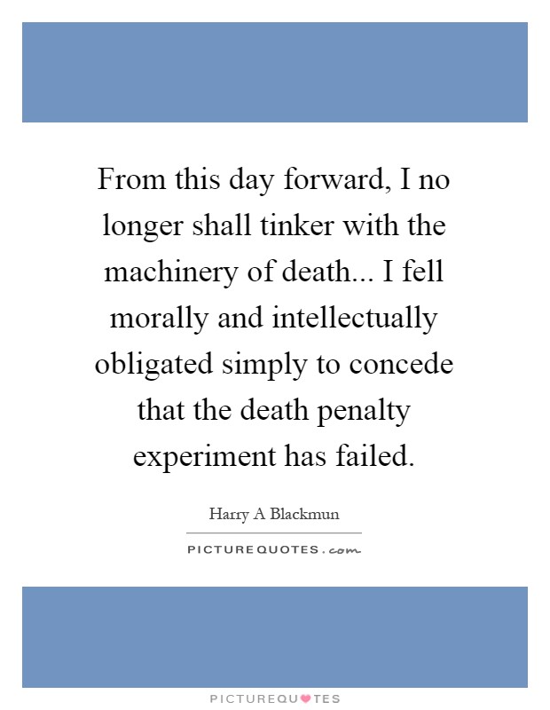 From this day forward, I no longer shall tinker with the machinery of death... I fell morally and intellectually obligated simply to concede that the death penalty experiment has failed Picture Quote #1