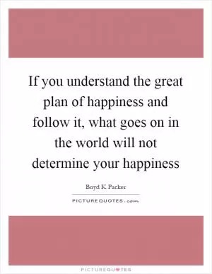 If you understand the great plan of happiness and follow it, what goes on in the world will not determine your happiness Picture Quote #1