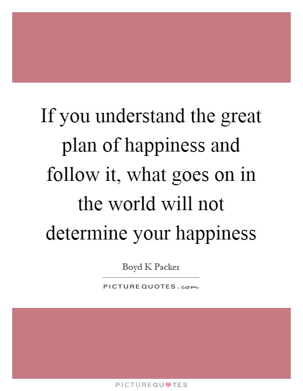 If you understand the great plan of happiness and follow it, what goes on in the world will not determine your happiness Picture Quote #1