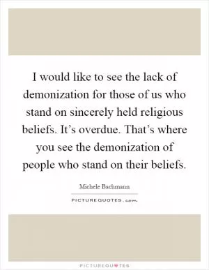 I would like to see the lack of demonization for those of us who stand on sincerely held religious beliefs. It’s overdue. That’s where you see the demonization of people who stand on their beliefs Picture Quote #1