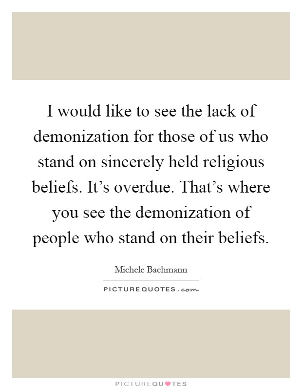 I would like to see the lack of demonization for those of us who stand on sincerely held religious beliefs. It's overdue. That's where you see the demonization of people who stand on their beliefs Picture Quote #1