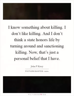 I know something about killing. I don’t like killing. And I don’t think a state honors life by turning around and sanctioning killing. Now, that’s just a personal belief that I have Picture Quote #1