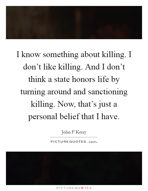 I know something about killing. I don't like killing. And I don't think a state honors life by turning around and sanctioning killing. Now, that's just a personal belief that I have Picture Quote #1