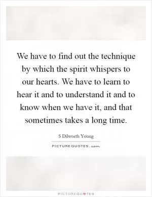 We have to find out the technique by which the spirit whispers to our hearts. We have to learn to hear it and to understand it and to know when we have it, and that sometimes takes a long time Picture Quote #1