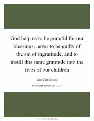 God help us to be grateful for our blessings, never to be guilty of the sin of ingratitude, and to instill this same gratitude into the lives of our children Picture Quote #1