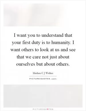 I want you to understand that your first duty is to humanity. I want others to look at us and see that we care not just about ourselves but about others Picture Quote #1