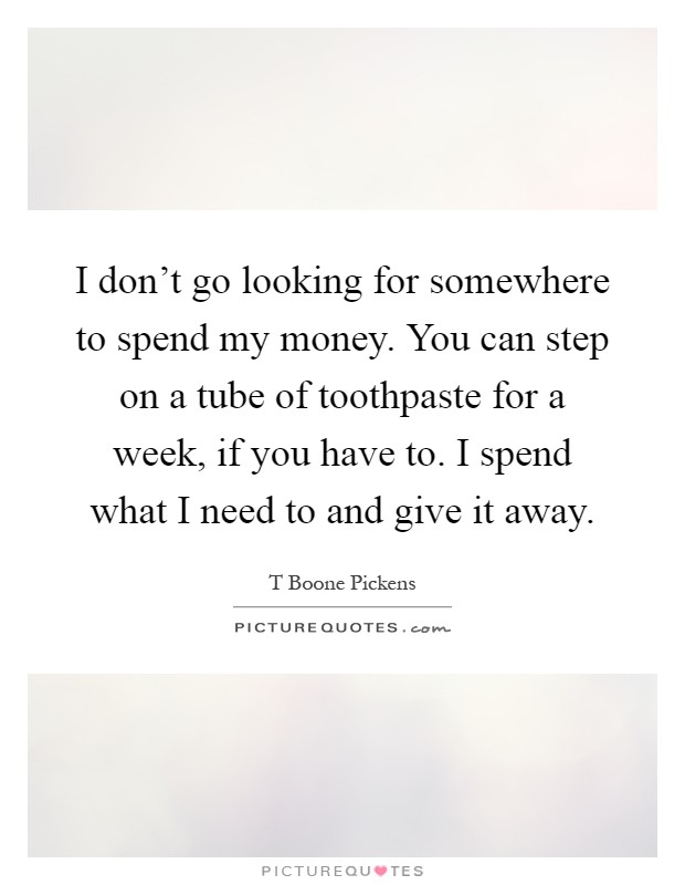 I don't go looking for somewhere to spend my money. You can step on a tube of toothpaste for a week, if you have to. I spend what I need to and give it away Picture Quote #1