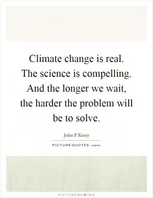 Climate change is real. The science is compelling. And the longer we wait, the harder the problem will be to solve Picture Quote #1