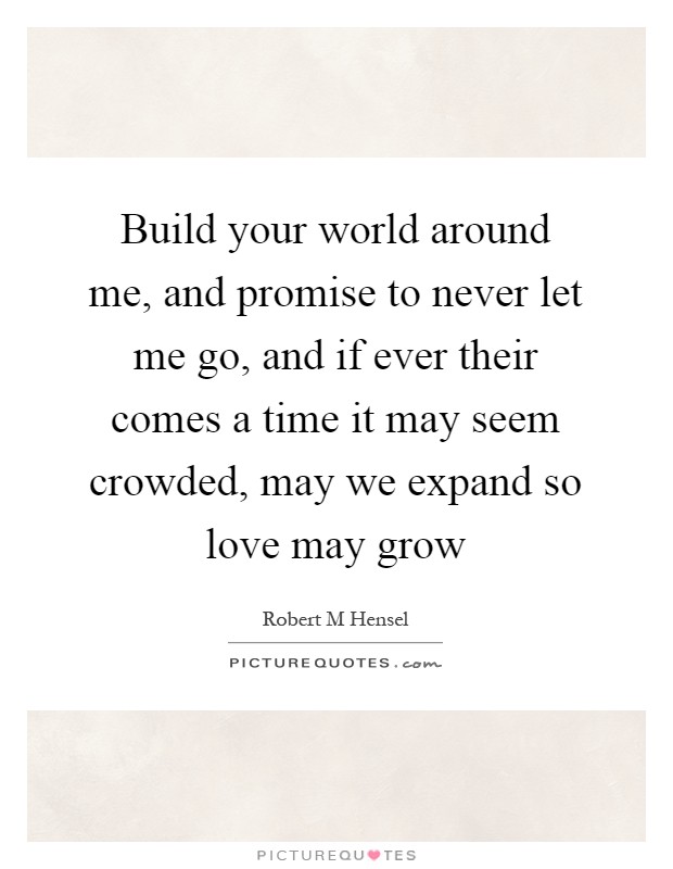 Build your world around me, and promise to never let me go, and if ever their comes a time it may seem crowded, may we expand so love may grow Picture Quote #1