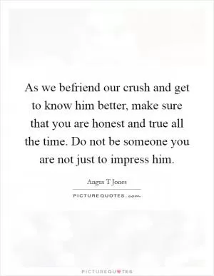 As we befriend our crush and get to know him better, make sure that you are honest and true all the time. Do not be someone you are not just to impress him Picture Quote #1