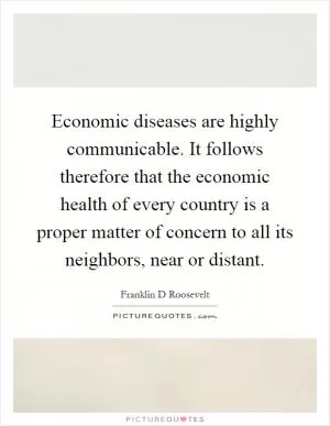 Economic diseases are highly communicable. It follows therefore that the economic health of every country is a proper matter of concern to all its neighbors, near or distant Picture Quote #1