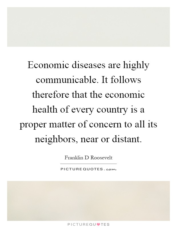 Economic diseases are highly communicable. It follows therefore that the economic health of every country is a proper matter of concern to all its neighbors, near or distant Picture Quote #1