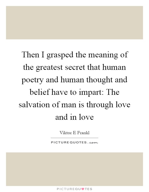 Then I grasped the meaning of the greatest secret that human poetry and human thought and belief have to impart: The salvation of man is through love and in love Picture Quote #1
