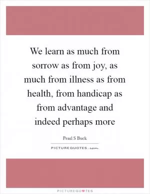 We learn as much from sorrow as from joy, as much from illness as from health, from handicap as from advantage and indeed perhaps more Picture Quote #1