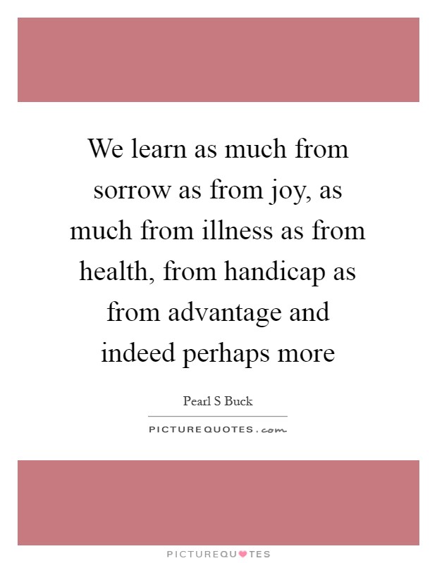 We learn as much from sorrow as from joy, as much from illness as from health, from handicap as from advantage and indeed perhaps more Picture Quote #1