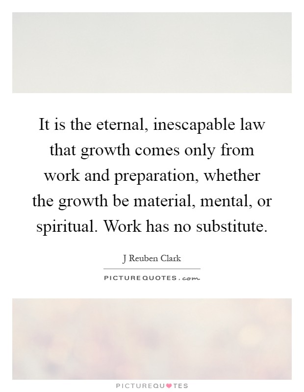 It is the eternal, inescapable law that growth comes only from work and preparation, whether the growth be material, mental, or spiritual. Work has no substitute Picture Quote #1