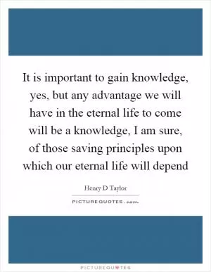 It is important to gain knowledge, yes, but any advantage we will have in the eternal life to come will be a knowledge, I am sure, of those saving principles upon which our eternal life will depend Picture Quote #1