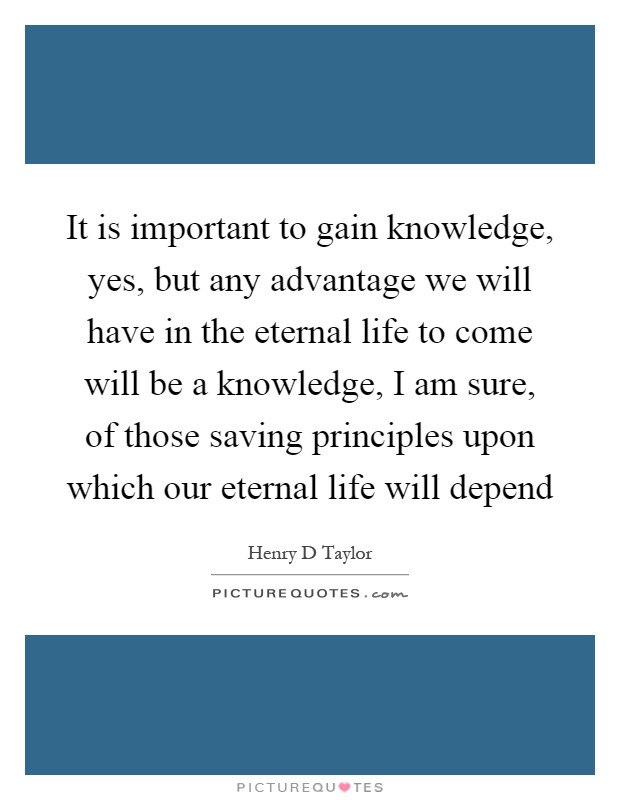 It is important to gain knowledge, yes, but any advantage we will have in the eternal life to come will be a knowledge, I am sure, of those saving principles upon which our eternal life will depend Picture Quote #1
