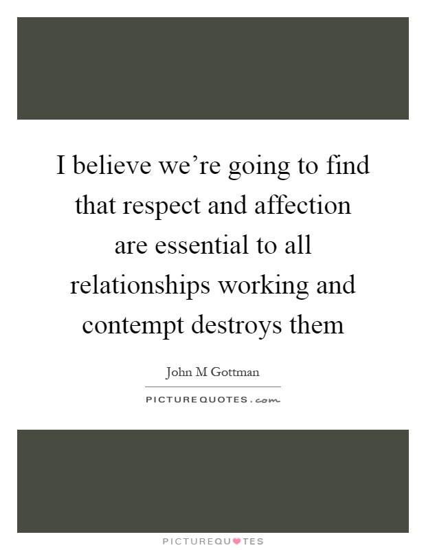 I believe we're going to find that respect and affection are essential to all relationships working and contempt destroys them Picture Quote #1