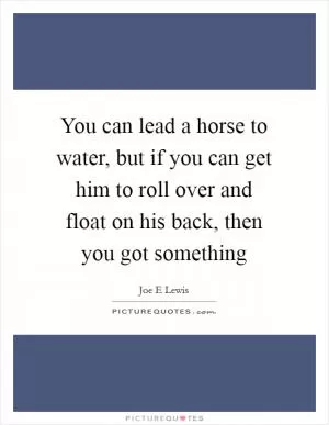 You can lead a horse to water, but if you can get him to roll over and float on his back, then you got something Picture Quote #1
