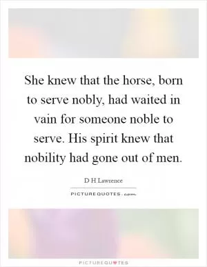 She knew that the horse, born to serve nobly, had waited in vain for someone noble to serve. His spirit knew that nobility had gone out of men Picture Quote #1