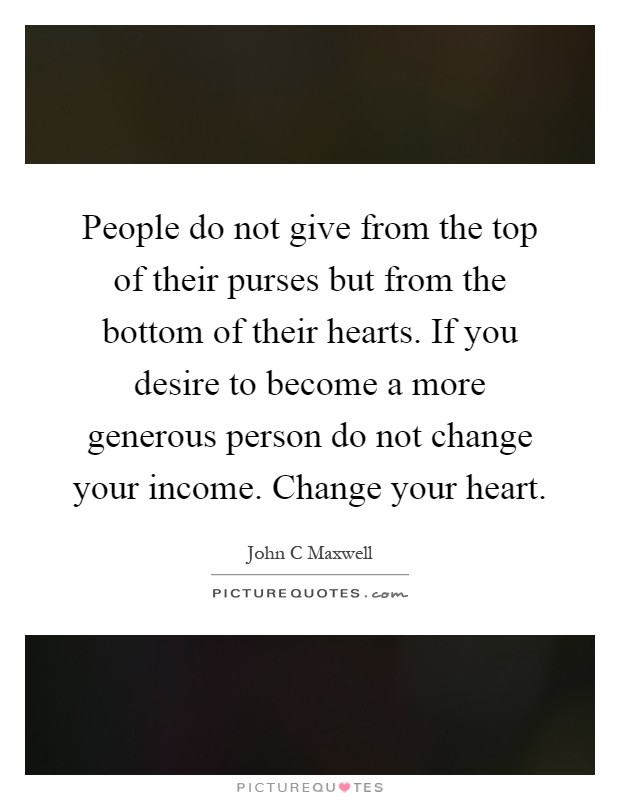 People do not give from the top of their purses but from the bottom of their hearts. If you desire to become a more generous person do not change your income. Change your heart Picture Quote #1