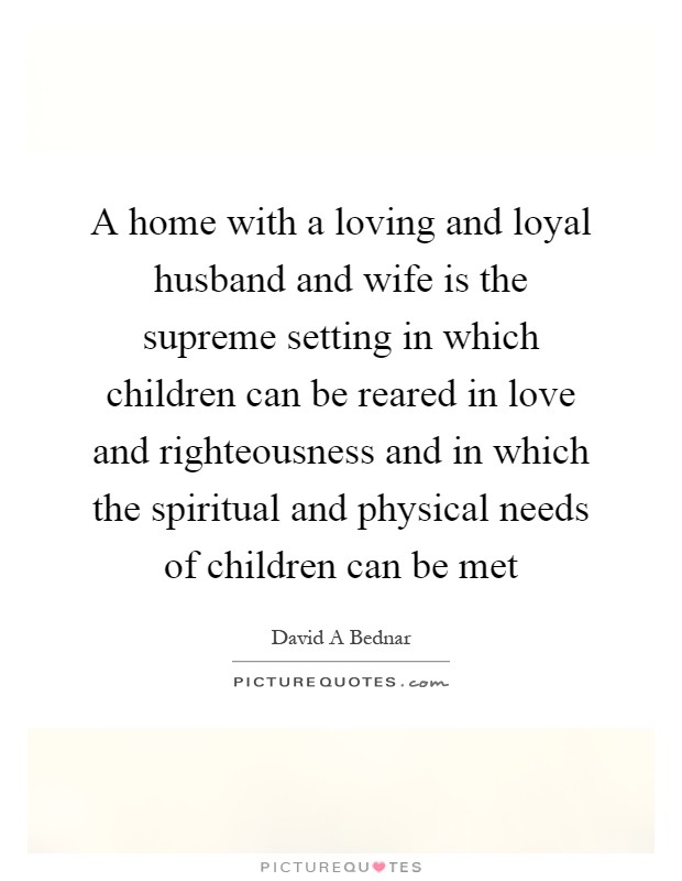 A home with a loving and loyal husband and wife is the supreme setting in which children can be reared in love and righteousness and in which the spiritual and physical needs of children can be met Picture Quote #1