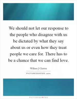 We should not let our response to the people who disagree with us be dictated by what they say about us or even how they treat people we care for. There has to be a chance that we can find love Picture Quote #1