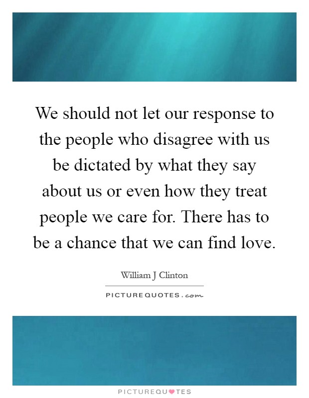 We should not let our response to the people who disagree with us be dictated by what they say about us or even how they treat people we care for. There has to be a chance that we can find love Picture Quote #1