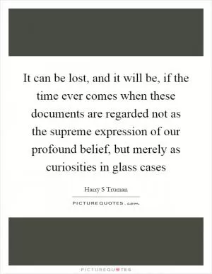 It can be lost, and it will be, if the time ever comes when these documents are regarded not as the supreme expression of our profound belief, but merely as curiosities in glass cases Picture Quote #1