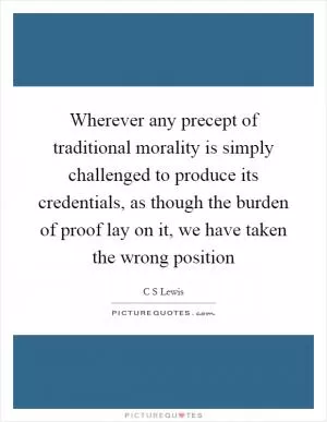 Wherever any precept of traditional morality is simply challenged to produce its credentials, as though the burden of proof lay on it, we have taken the wrong position Picture Quote #1